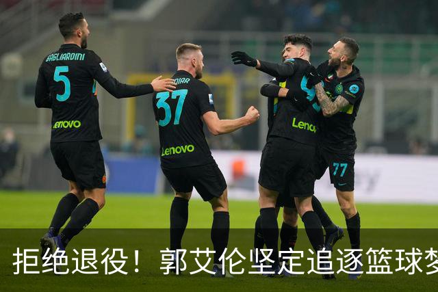 拒绝退役！郭艾伦坚定追逐篮球梦想